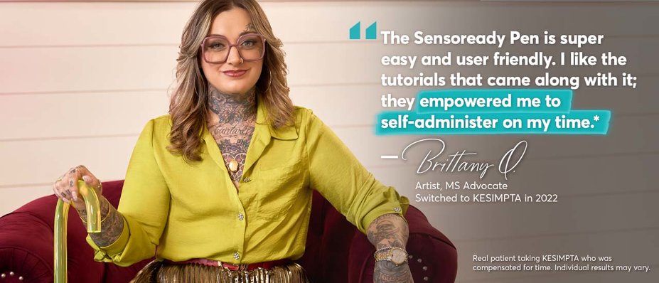 “The Sensoready Pen is super easy and user friendly. I like the tutorials that came along with it; they empowered me to self-administer on my time.* – Brittany Q. Artist, MS Advocate. Switched to KESIMPTA in 2022. Real patient taking KESIMPTA who was compensated for time. Individual results may vary.
