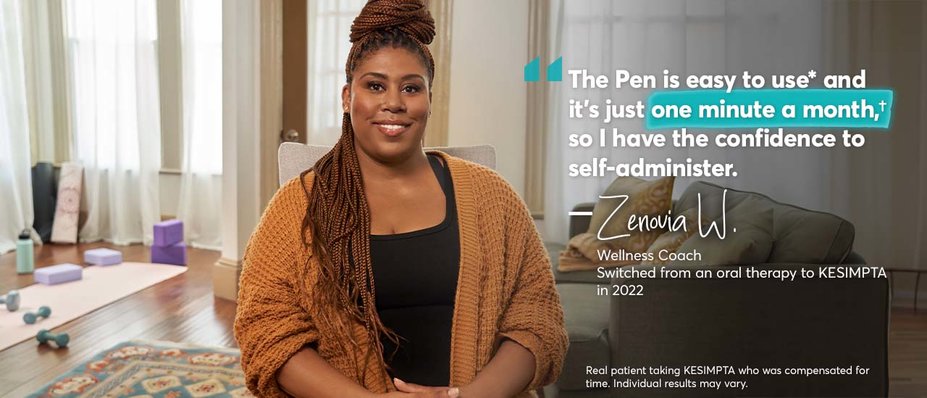 “The Pen is easy to use* and it’s just one minute a month,† so I have the confidence to self-administer. – Zenovia W. Wellness Coach. Switched from an oral therapy to KESIMPTA in 2022. Real patient taking KESIMPTA who was compensated for time. Individual results may vary.