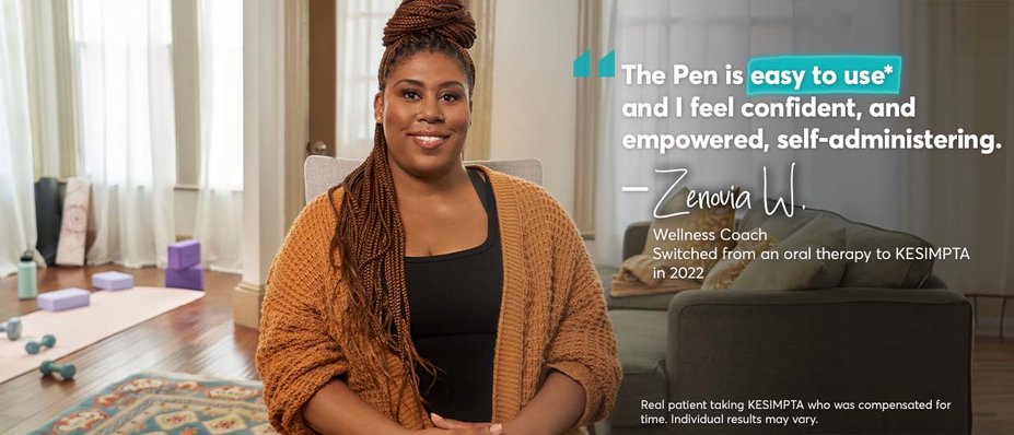 “The Pen is easy to use* and I feel confident, and empowered, self-administering. – Zenovia W. Wellness Coach. Switched from an oral therapy to KESIMPTA in 2022. Real patient taking KESIMPTA who was compensated for time. Individual results may vary.