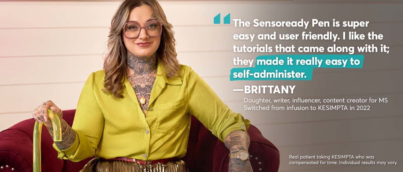 “The Sensoready Pen is super easy and user friendly. I like the tutorials that came along with it; they made it really easy to self-administer.” – Brittany. Daughter, writer, influencer, content creator for MS. Switched from infusion to KESIMPTA in 2022. Real patient taking KESIMPTA who was compensated for time. Individual results may vary.