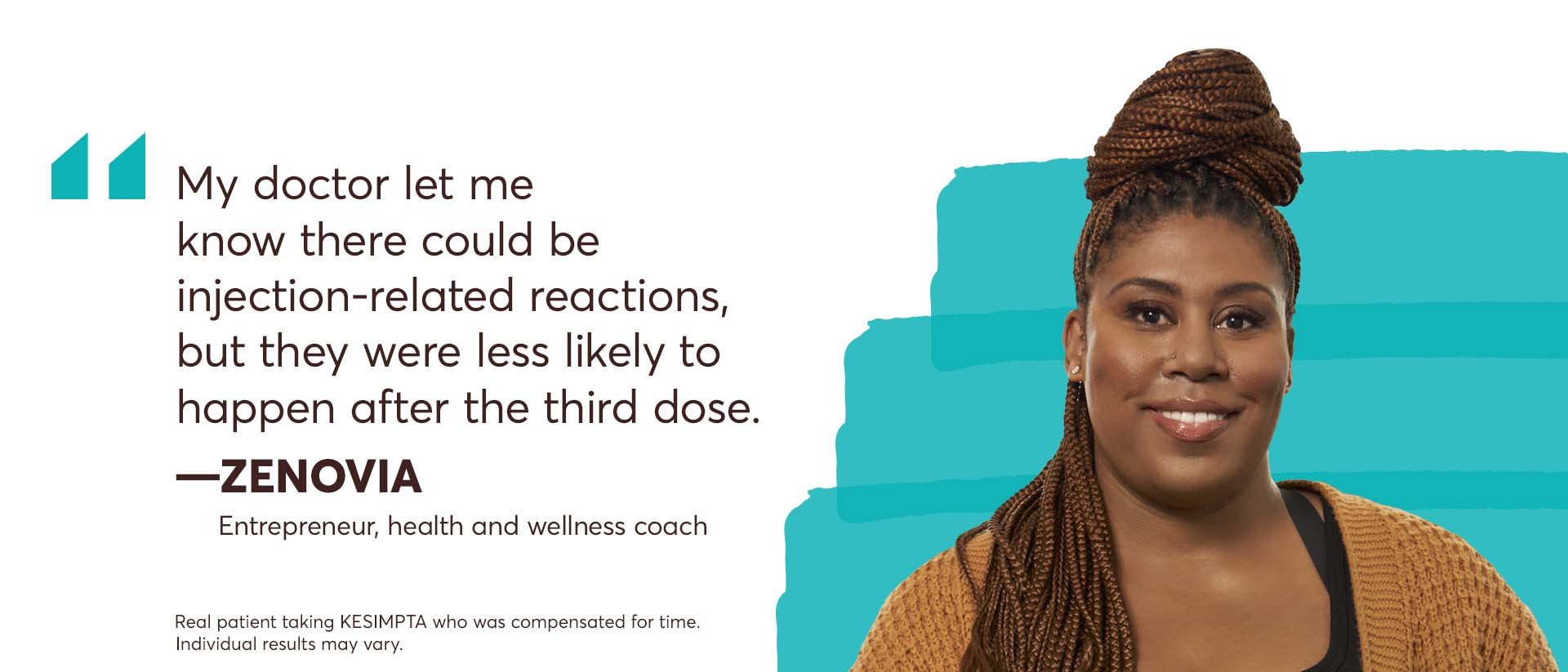 “My doctor let me know there could be injection-related reactions, but they were less likely to happen after the third dose.” – Zenovia, Entrepreneur, health and wellness coach