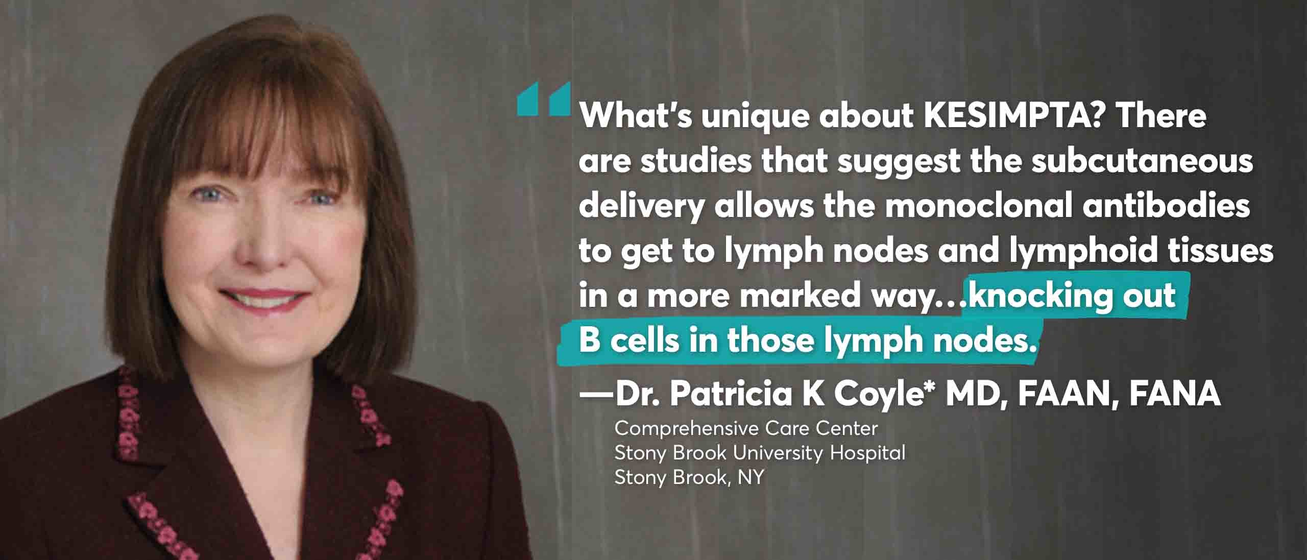 “What’s unique about KESIMPTA? There are studies that suggest the subcutaneous delivery allows the monoclonal antibodies to get to lymph nodes and lymphoid tissues in a more marked way...knocking out B cells in those lymph nodes.” Dr Patricia K Coyle MD, FAAN, FANA