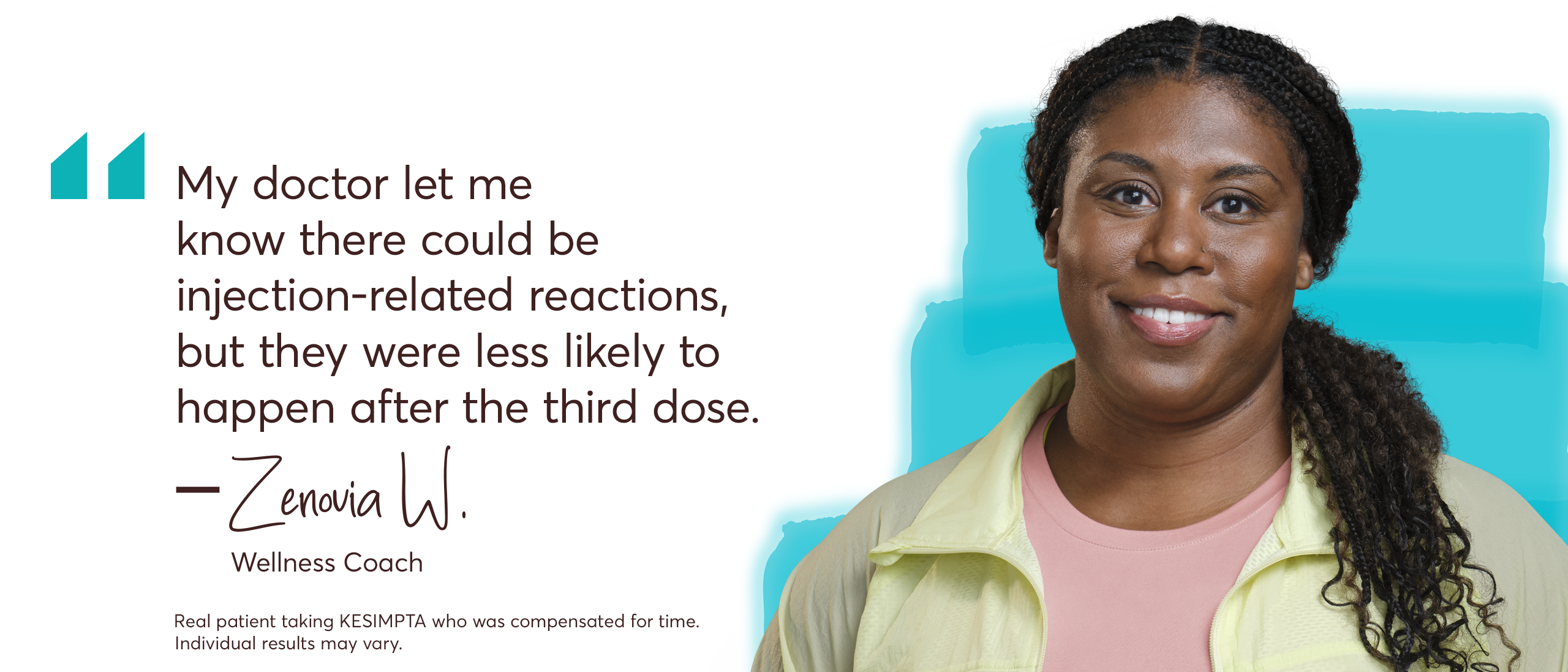 “My doctor let me know there could be injection-related reactions, but they were less likely to happen after the third dose.” – Zenovia. Wellness Coach.
