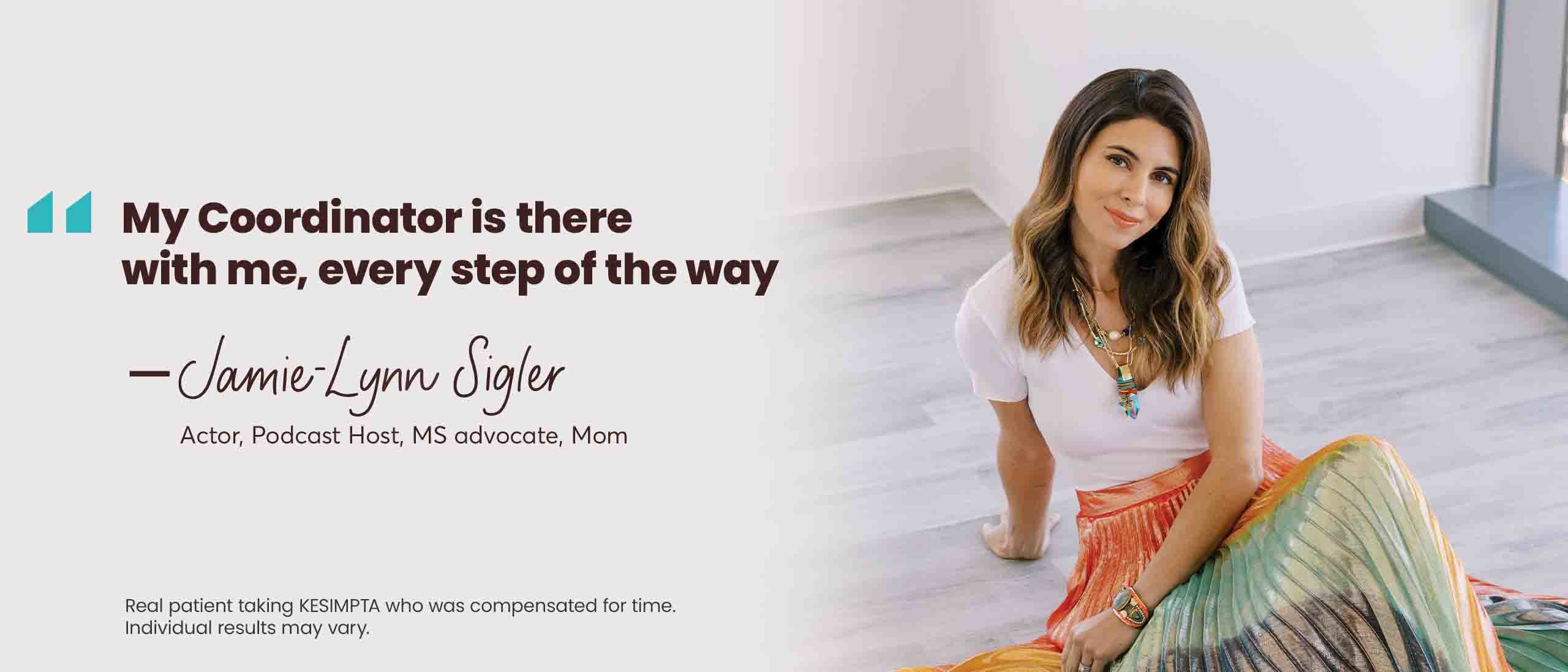 “My [Coordinator] is there with me, every step of the way” – Jamie-Lynn Sigler. Award-winning actor, Mom, KESIMPTA patient