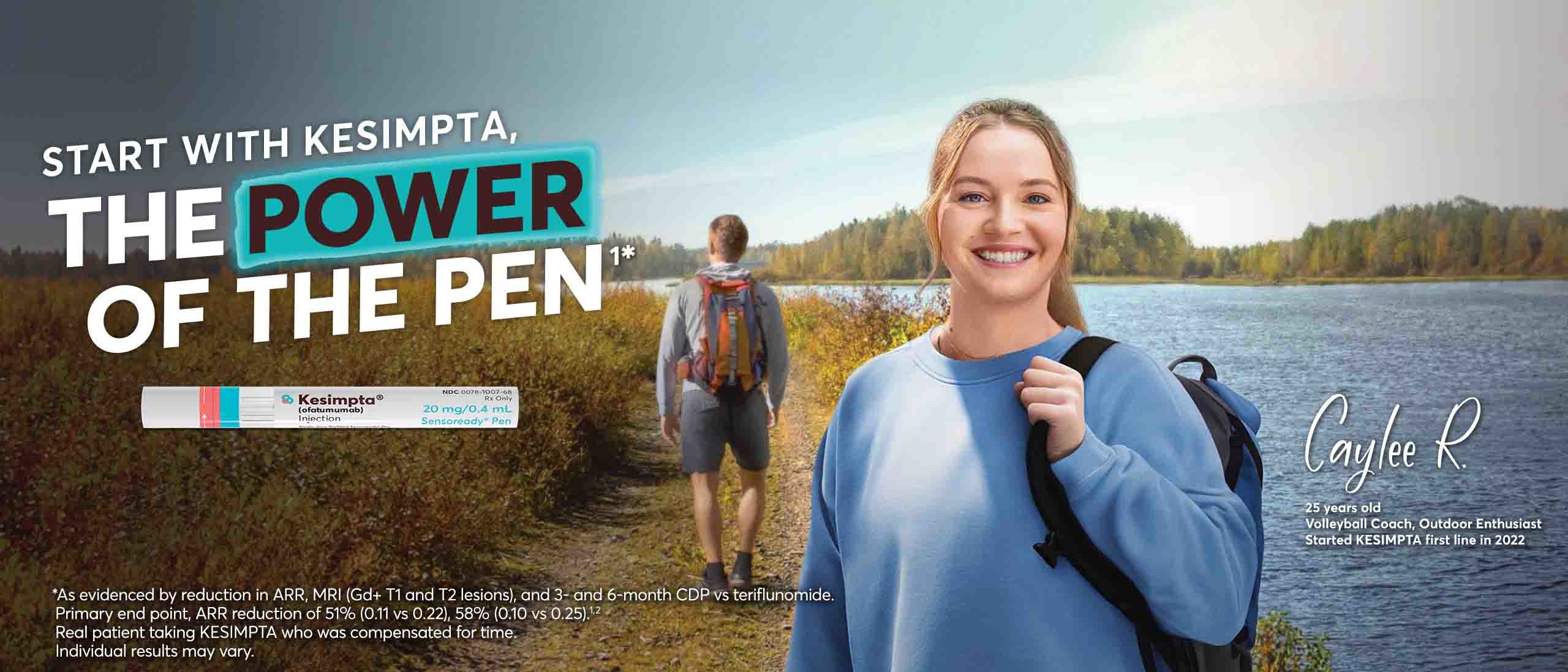 Start with KESIMPTA, The Power of the Pen* *As evidenced by ARR, MRI (Gd+ T1 and T2 lesions), and 3- and 6-month CDP. Primary end point, ARR reduction of 51% (0.11 vs 0.22), 58% (0.10 vs 0.25). Real patient taking KESIMPTA who was compensated for time. Individual results may vary. Image features a man and woman on a hiking trail and focuses on the woman - Caylee R., a [25]-year-old Volleyball Coach, Outdoor Enthusiast who started on KESIMPTA(R) first line in 2022.